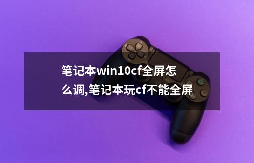 笔记本win10cf全屏怎么调,笔记本玩cf不能全屏-第1张-游戏相关-智辉科技