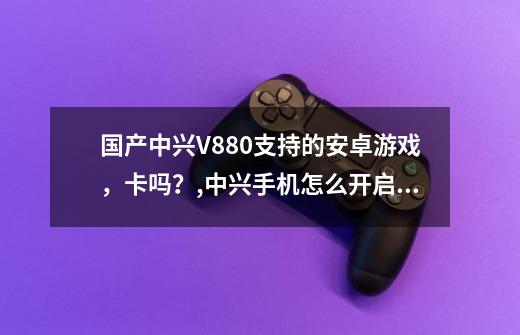 国产中兴V880支持的安卓游戏，卡吗？,中兴手机怎么开启游戏模式-第1张-游戏相关-智辉科技