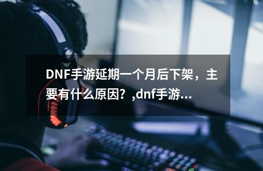 DNF手游延期一个月后下架，主要有什么原因？,dnf手游延期真实原因 知乎-第1张-游戏相关-智辉科技