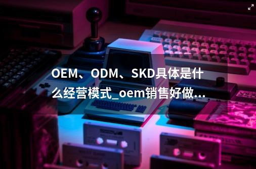 OEM、ODM、SKD具体是什么经营模式?_oem销售好做吗-第1张-游戏相关-智辉科技