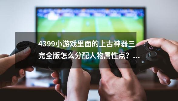 4399小游戏里面的上古神器三完全版怎么分配人物属性点？_上古神器4完全版攻略-第1张-游戏相关-智辉科技