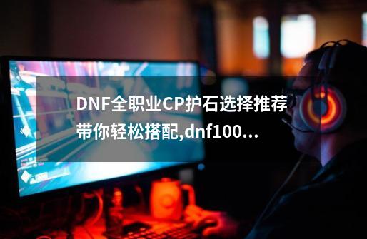 DNF全职业CP护石选择推荐 带你轻松搭配,dnf100级柔道家带什么武器-第1张-游戏相关-智辉科技