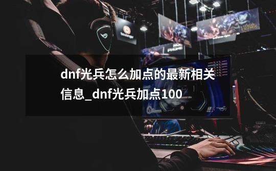 dnf光兵怎么加点的最新相关信息_dnf光兵加点100-第1张-游戏相关-智辉科技