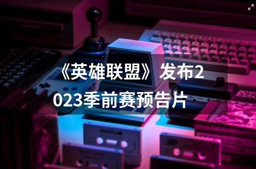 《英雄联盟》发布2023季前赛预告片-第1张-游戏相关-智辉科技