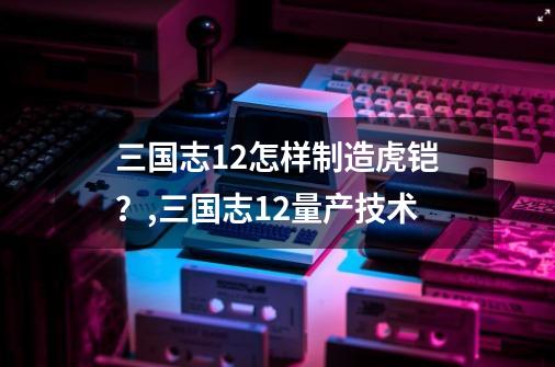 三国志12怎样制造虎铠？,三国志12量产技术-第1张-游戏相关-智辉科技