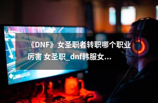 《DNF》女圣职者转职哪个职业厉害 女圣职_dnf韩服女圣职者哪个职业厉害-第1张-游戏相关-智辉科技